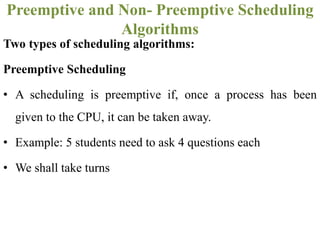 Two types of scheduling algorithms:
Preemptive Scheduling
• A scheduling is preemptive if, once a process has been
given to the CPU, it can be taken away.
• Example: 5 students need to ask 4 questions each
• We shall take turns
Preemptive and Non- Preemptive Scheduling
Algorithms
 