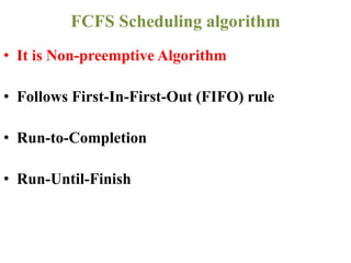 • It is Non-preemptive Algorithm
• Follows First-In-First-Out (FIFO) rule
• Run-to-Completion
• Run-Until-Finish
FCFS Scheduling algorithm
 