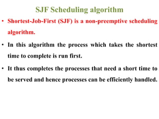 • Shortest-Job-First (SJF) is a non-preemptive scheduling
algorithm.
• In this algorithm the process which takes the shortest
time to complete is run first.
• It thus completes the processes that need a short time to
be served and hence processes can be efficiently handled.
SJF Scheduling algorithm
 