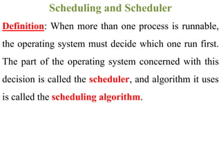 Definition: When more than one process is runnable,
the operating system must decide which one run first.
The part of the operating system concerned with this
decision is called the scheduler, and algorithm it uses
is called the scheduling algorithm.
Scheduling and Scheduler
 