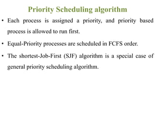 • Each process is assigned a priority, and priority based
process is allowed to run first.
• Equal-Priority processes are scheduled in FCFS order.
• The shortest-Job-First (SJF) algorithm is a special case of
general priority scheduling algorithm.
Priority Scheduling algorithm
 