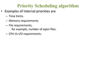 • Examples of Internal priorities are
– Time limits.
– Memory requirements.
– File requirements,
for example, number of open files.
– CPU Vs I/O requirements.
Priority Scheduling algorithm
 