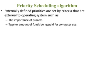 • Externally defined priorities are set by criteria that are
external to operating system such as
– The importance of process.
– Type or amount of funds being paid for computer use.
Priority Scheduling algorithm
 