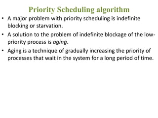 • A major problem with priority scheduling is indefinite
blocking or starvation.
• A solution to the problem of indefinite blockage of the low-
priority process is aging.
• Aging is a technique of gradually increasing the priority of
processes that wait in the system for a long period of time.
Priority Scheduling algorithm
 