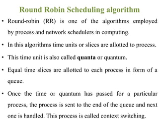 • Round-robin (RR) is one of the algorithms employed
by process and network schedulers in computing.
• In this algorithms time units or slices are allotted to process.
• This time unit is also called quanta or quantum.
• Equal time slices are allotted to each process in form of a
queue.
• Once the time or quantum has passed for a particular
process, the process is sent to the end of the queue and next
one is handled. This process is called context switching.
Round Robin Scheduling algorithm
 
