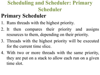 Primary Scheduler
1. Runs threads with the highest priority.
2. It then compares their priority and assigns
resources to them, depending on their priority.
3. Threads with the highest priority will be executed
for the current time slice.
4. With two or more threads with the same priority,
they are put on a stack to allow each run on a given
time slot.
Scheduling and Scheduler: Primary
Scheduler
 