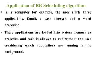 • In a computer for example, the user starts three
applications, Email, a web browser, and a word
processor.
• These applications are loaded into system memory as
processes and each is allowed to run without the user
considering which applications are running in the
background.
Application of RR Scheduling algorithm
 