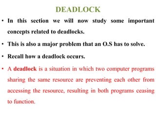 • In this section we will now study some important
concepts related to deadlocks.
• This is also a major problem that an O.S has to solve.
• Recall how a deadlock occurs.
• A deadlock is a situation in which two computer programs
sharing the same resource are preventing each other from
accessing the resource, resulting in both programs ceasing
to function.
DEADLOCK
 