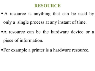  A resource is anything that can be used by
only a single process at any instant of time.
A resource can be the hardware device or a
piece of information.
For example a printer is a hardware resource.
RESOURCE
 