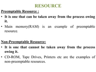 Preemptable Resource :
• It is one that can be taken away from the process owing
it.
• Main memory(RAM) is an example of preemptable
resource.
Non-Preemptable Resource:
• It is one that cannot be taken away from the process
owing it.
• CD-ROM, Tape Drives, Printers etc are the examples of
non-preemptable resources.
RESOURCE
 