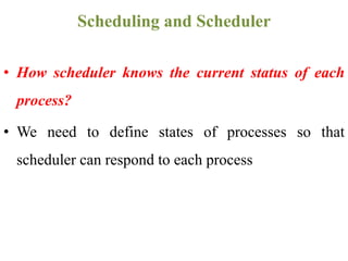 • How scheduler knows the current status of each
process?
• We need to define states of processes so that
scheduler can respond to each process
Scheduling and Scheduler
 