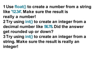 1Use float() to create a number from a string
like '12.34'. Make sure the result is
really a number!
2Try using int() to create an integer from a
decimal number like 56.78. Did the answer
get rounded up or down?
3Try using int() to create an integer from a
string. Make sure the result is really an
integer!
 
