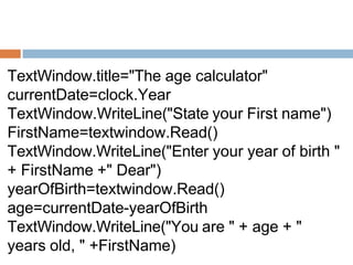 TextWindow.title="The age calculator"
currentDate=clock.Year
TextWindow.WriteLine("State your First name")
FirstName=textwindow.Read()
TextWindow.WriteLine("Enter your year of birth "
+ FirstName +" Dear")
yearOfBirth=textwindow.Read()
age=currentDate-yearOfBirth
TextWindow.WriteLine("You are " + age + "
years old, " +FirstName)
 