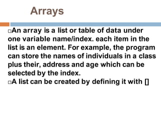 Arrays
An array is a list or table of data under
one variable name/index. each item in the
list is an element. For example, the program
can store the names of individuals in a class
plus their, address and age which can be
selected by the index.
A list can be created by defining it with []
 