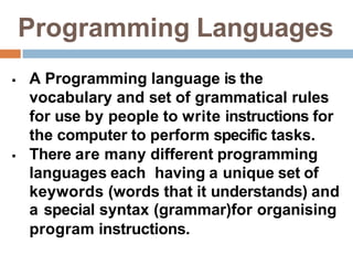 Programming Languages
 A Programming language is the
vocabulary and set of grammatical rules
for use by people to write instructions for
the computer to perform specific tasks.
 There are many different programming
languages each having a unique set of
keywords (words that it understands) and
a special syntax (grammar)for organising
program instructions.
 