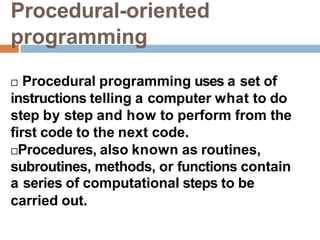 Procedural-oriented
programming
 Procedural programming uses a set of
instructions telling a computer what to do
step by step and how to perform from the
first code to the next code.
Procedures, also known as routines,
subroutines, methods, or functions contain
a series of computational steps to be
carried out.
 