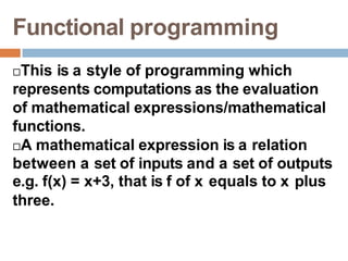 Functional programming
This is a style of programming which
represents computations as the evaluation
of mathematical expressions/mathematical
functions.
A mathematical expression is a relation
between a set of inputs and a set of outputs
e.g. f(x) = x+3, that is f of x equals to x plus
three.
 