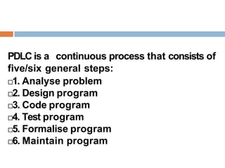 PDLC is a continuous process that consists of
five/six general steps:
1. Analyse problem
2. Design program
3. Code program
4. Test program
5. Formalise program
6. Maintain program
 