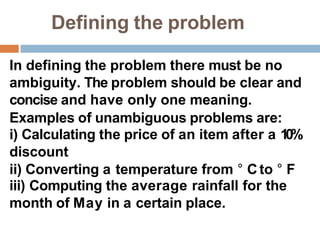 Defining the problem
In defining the problem there must be no
ambiguity. The problem should be clear and
concise and have only one meaning.
Examples of unambiguous problems are:
i) Calculating the price of an item after a 10%
discount
ii) Converting a temperature from ° Cto ° F
iii) Computing the average rainfall for the
month of May in a certain place.
 