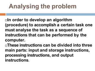 Analysing the problem
In order to develop an algorithm
(procedure) to accomplish a certain task one
must analyse the task as a sequence of
instructions that can be performed by the
computer.
These instructions can be divided into three
main parts: input and storage instructions,
processing instructions, and output
instructions.
 