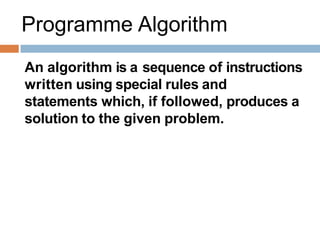 Programme Algorithm
An algorithm is a sequence of instructions
written using special rules and
statements which, if followed, produces a
solution to the given problem.
 