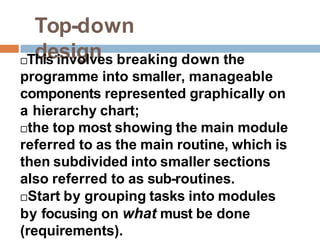 Top-down
design
This involves breaking down the
programme into smaller, manageable
components represented graphically on
a hierarchy chart;
the top most showing the main module
referred to as the main routine, which is
then subdivided into smaller sections
also referred to as sub-routines.
Start by grouping tasks into modules
by focusing on what must be done
(requirements).
 