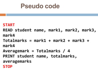 Pseudo code
START
READ student name, mark1, mark2, mark3,
mark4
Totalmarks = mark1 + mark2 + mark3 +
mark4
Averagemark = Totalmarks / 4
PRINT student name, totalmarks,
averagemarks
STOP
 