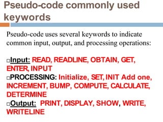 Pseudo-code commonly used
keywords
Pseudo-code uses several keywords to indicate
common input, output, and processing operations:
Input: READ, READLINE, OBTAIN, GET,
ENTER, INPUT
PROCESSING: Initialize, SET,INIT Add one,
INCREMENT, BUMP, COMPUTE, CALCULATE,
DETERMINE
Output: PRINT, DISPLAY, SHOW, WRITE,
WRITELINE
 