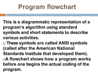 Program flowchart
This is a diagrammatic representation of a
program’s algorithm using standard
symbols and short statements to describe
various activities.
 These symbols are called ANSI symbols
(called after the American National
Standards Institute that developed them).
A flowchart shows how a program works
before one begins the actual coding of the
program.
 