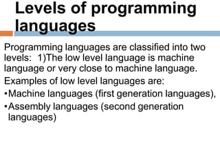 Levels of programming
languages
Programming languages are classified into two
levels: 1)The low level language is machine
language or very close to machine language.
Examples of low level languages are:
•Machine languages (first generation languages),
•Assembly languages (second generation
languages)
 