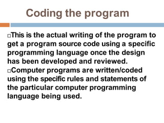 Coding the program
This is the actual writing of the program to
get a program source code using a specific
programming language once the design
has been developed and reviewed.
Computer programs are written/coded
using the specific rules and statements of
the particular computer programming
language being used.
 