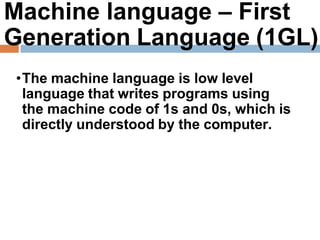 Machine language – First
Generation Language (1GL)
•The machine language is low level
language that writes programs using
the machine code of 1s and 0s, which is
directly understood by the computer.
 