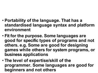 • Portability of the language. That has a
standardised language syntax and platform
environment
• Fit for the purpose. Some languages are
good for specific types of programs and not
others. e.g. Some are good for designing
games while others for system programs, or
business applications
• The level of expertise/skill of the
programmer. Some languages are good for
beginners and not others
 
