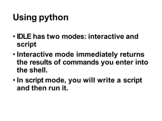 Using python
• IDLE has two modes: interactive and
script
• Interactive mode immediately returns
the results of commands you enter into
the shell.
• In script mode, you will write a script
and then run it.
 