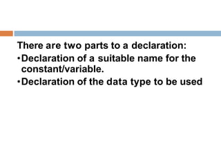 There are two parts to a declaration:
•Declaration of a suitable name for the
constant/variable.
•Declaration of the data type to be used
 