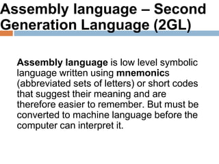 Assembly language – Second
Generation Language (2GL)
Assembly language is low level symbolic
language written using mnemonics
(abbreviated sets of letters) or short codes
that suggest their meaning and are
therefore easier to remember. But must be
converted to machine language before the
computer can interpret it.
 