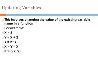 Updating Variables
 This involves changing the value of the existing variable
name in a function
 For example:
 X = 3
 Y = X + 2
 Y = 2* Y
 X = Y – X
 Print (X, Y)
 