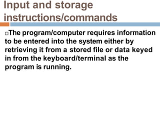 Input and storage
instructions/commands
The program/computer requires information
to be entered into the system either by
retrieving it from a stored file or data keyed
in from the keyboard/terminal as the
program is running.
 
