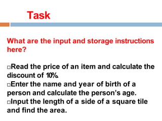 Task
What are the input and storage instructions
here?
Read the price of an item and calculate the
discount of 10%.
Enter the name and year of birth of a
person and calculate the person’s age.
Input the length of a side of a square tile
and find the area.
 