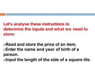 Let’s analyse these instructions to
determine the inputs and what we need to
store:
Read and store the price of an item.
Enter the name and year of birth of a
person.
Input the length of the side of a square tile.
 