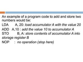 An example of a program code to add and store two
numbers would be:
LDA A, 20: load accumulator A with the value 20
ADD A,10 : add the value 10 to accumulator A
STO B, A: store contents of accumulator A into
storage register B
NOP : no operation (stop here)
 