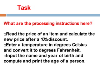 Task
What are the processing instructions here?
Read the price of an item and calculate the
new price after a 10%discount.
Enter a temperature in degrees Celsius
and convert it to degrees Fahrenheit.
Input the name and year of birth and
compute and print the age of a person.
 