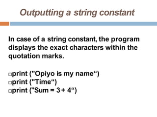 Outputting a string constant
In case of a string constant, the program
displays the exact characters within the
quotation marks.
print ("Opiyo is my name“)
print ("Time“)
print ("Sum = 3+ 4“)
 