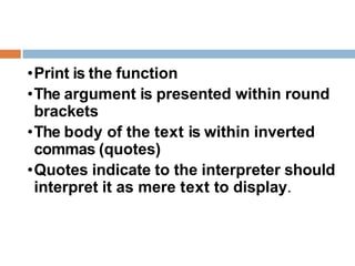 •Print is the function
•The argument is presented within round
brackets
•The body of the text is within inverted
commas (quotes)
•Quotes indicate to the interpreter should
interpret it as mere text to display.
 
