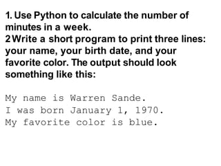 1. Use Python to calculate the number of
minutes in a week.
2Write a short program to print three lines:
your name, your birth date, and your
favorite color. The output should look
something like this:
My name is Warren Sande.
I was born January 1, 1970.
My favorite color is blue.
 