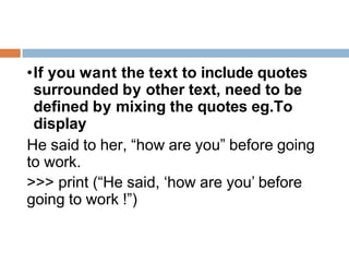 •If you want the text to include quotes
surrounded by other text, need to be
defined by mixing the quotes eg.To
display
He said to her, “how are you” before going
to work.
>>> print (“He said, ‘how are you’ before
going to work !”)
 