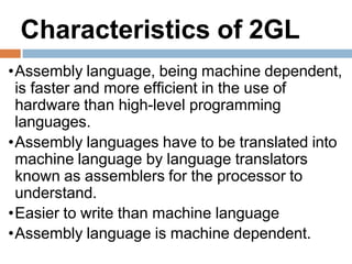 Characteristics of 2GL
•Assembly language, being machine dependent,
is faster and more efficient in the use of
hardware than high-level programming
languages.
•Assembly languages have to be translated into
machine language by language translators
known as assemblers for the processor to
understand.
•Easier to write than machine language
•Assembly language is machine dependent.
 