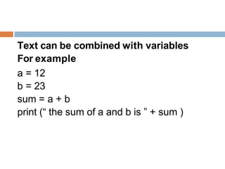 Text can be combined with variables
For example
a = 12
b = 23
sum = a + b
print (“ the sum of a and b is ” + sum )
 