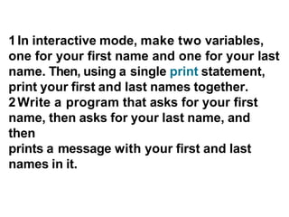 1In interactive mode, make two variables,
one for your first name and one for your last
name. Then, using a single print statement,
print your first and last names together.
2Write a program that asks for your first
name, then asks for your last name, and
then
prints a message with your first and last
names in it.
 