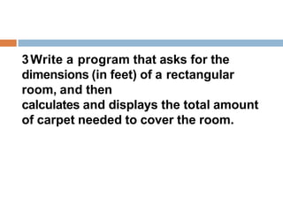 3Write a program that asks for the
dimensions (in feet) of a rectangular
room, and then
calculates and displays the total amount
of carpet needed to cover the room.
 